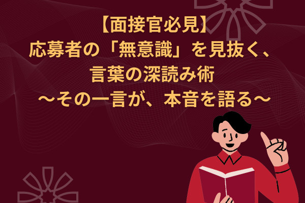 【面接官必見】応募者の「無意識」を見抜く、言葉の深読み術 ~その一言が、本音を語る~