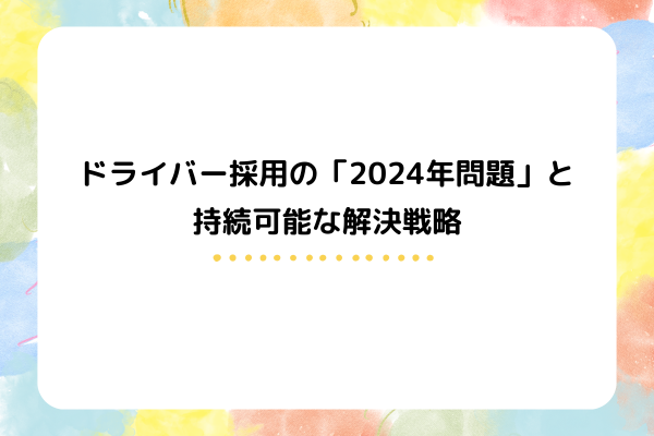 ドライバー採用の「2024年問題」と持続可能な解決戦略